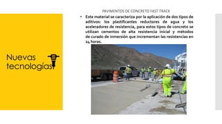 Nuevas
tecnologías
PAVIMENTOS DE CONCRETO FAST TRACK
• Este material se caracteriza por la aplicación de dos tipos de
aditivos: los plastificantes reductores de agua y los
aceleradores de resistencia, para estos tipos de concreto se
utilizan cementos de alta resistencia inicial y métodos
de curado de inmersión que incrementan las resistencias en
24 horas.
 