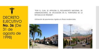 DECRETO
EJECUTIVO
No. 36 (De
31 de
agosto de
1998)
“POR EL CUAL SE APRUEBA EL REGLAMENTO NACIONAL DE
URBANIZACIONES, DE APLICACIÓN EN EL TERRITORIO DE LA
REPUBLICA DE PANAMA”.
Utilización de pavimentos rígidos en Áreas residenciales
 