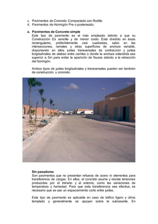c. Pavimentos de Concreto Compactado con Rodillo
d. Pavimentos de Hormigón Pre o postensado.
a. Pavimentos de Concreto simple
Este tipo de pavimento es el más empleado debido a que su
Construcción Es sencilla y de menor costo. Está dividido en losas
rectangulares, preferiblemente casi cuadradas, salvo en las
intersecciones, ramales y otras superficies de anchura variable,
disponiendo en ellos juntas transversales de contracción y juntas
longitudinales de alabeo entre carriles o donde la anchura extendida sea
superior a 5m para evitar la aparición de fisuras debido a la retracción
del hormigón.
Ambos tipos de juntas longitudinales y transversales pueden ser también
de construcción u concreto.
Sin pasadores
Son pavimentos que no presentan refuerzo de acero ni elementos para
transferencia de cargas. En ellos, el concreto asume y resiste tensiones
producidas por el tránsito y el entorno, como las variaciones de
temperatura y humedad. Para que esta transferencia sea efectiva, es
necesario que se use un espaciamiento corto entre juntas.
Este tipo de pavimento es aplicable en caso de tráfico ligero y clima
templado y generalmente se apoyan sobre la subrasante. En
 