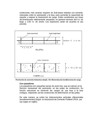 condiciones más severas requiere de Sub-bases tratadas con cemento,
colocadas entre la subrasante y la losa, para aumentar la capacidad de
soporte y mejorar la transmisión de carga. Están constituidos por losas
de dimensiones relativamente pequeñas, en general menores de 6 m. de
largo y 3.50 m. de ancho. Los espesores varían de acuerdo al uso
previsto.
Pavimento de concreto hidráulico simple. Sin Elementos de transferencias de carga.
Con pasadores
Los pasadores son pequeñas barras de acero liso, que se colocan en la
Sección transversal del pavimento, en las juntas de contracción. Su
función estructural es transmitir las cargas de una losa a la losa
contigua, mejorando así las condiciones de deformación en las juntas.
De esta manera, se evitan los dislocamientos verticales diferenciales
(escalonamientos).Según la Asociación de Cemento Portland (PCA, por
sus siglas en inglés).
 
