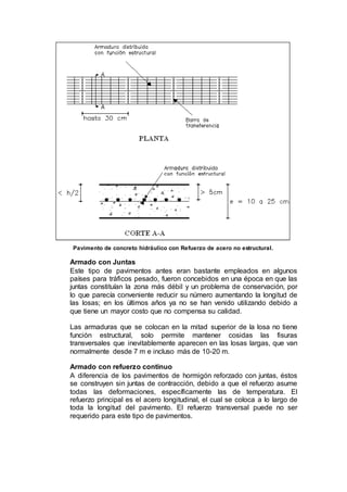 Pavimento de concreto hidráulico con Refuerzo de acero no estructural.
Armado con Juntas
Este tipo de pavimentos antes eran bastante empleados en algunos
países para tráficos pesado, fueron concebidos en una época en que las
juntas constituían la zona más débil y un problema de conservación, por
lo que parecía conveniente reducir su número aumentando la longitud de
las losas; en los últimos años ya no se han venido utilizando debido a
que tiene un mayor costo que no compensa su calidad.
Las armaduras que se colocan en la mitad superior de la losa no tiene
función estructural, solo permite mantener cosidas las fisuras
transversales que inevitablemente aparecen en las losas largas, que van
normalmente desde 7 m e incluso más de 10-20 m.
Armado con refuerzo continuo
A diferencia de los pavimentos de hormigón reforzado con juntas, éstos
se construyen sin juntas de contracción, debido a que el refuerzo asume
todas las deformaciones, específicamente las de temperatura. El
refuerzo principal es el acero longitudinal, el cual se coloca a lo largo de
toda la longitud del pavimento. El refuerzo transversal puede no ser
requerido para este tipo de pavimentos.
 