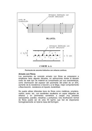 Pavimento de concreto hidráulico con refuerzo continuo.
Armado con Fibras
Los pavimentos de concreto armado con fibras se empezaron a
emplearse hace algunas décadas, en aplicaciones donde el elevado
costo de este tipo de material es compensado por sus características,
como disminución del espesor del pavimento del orden de un 30%,
aumento de la resistencia a tracción y a la fatiga, mejor comportamiento
a flexo-tracción, resistencia al impacto, durabilidad.
Se puede utilizar diferentes tipos de fibras como metálicas, propileno,
carbón, acero, etc., con excelentes resultados en capas delgadas de
refuerzo y en pavimentos sometidos a cargas muy pesadas
(aeropuertos, puentes, industrias y portuarios). Una dosificación normal
de fibras puede ser de unos 40 kg/m3, que han de dispersarse
homogéneamente en toda la masa del hormigón.
 