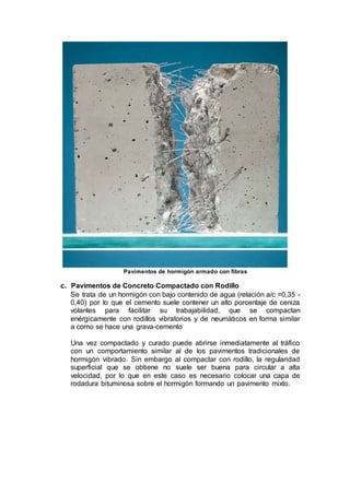 Pavimentos de hormigón armado con fibras
c. Pavimentos de Concreto Compactado con Rodillo
Se trata de un hormigón con bajo contenido de agua (relación a/c =0,35 -
0,40) por lo que el cemento suele contener un alto porcentaje de ceniza
volantes para facilitar su trabajabilidad, que se compactan
enérgicamente con rodillos vibratorios y de neumáticos en forma similar
a como se hace una grava-cemento
Una vez compactado y curado puede abrirse inmediatamente al tráfico
con un comportamiento similar al de los pavimentos tradicionales de
hormigón vibrado. Sin embargo al compactar con rodillo, la regularidad
superficial que se obtiene no suele ser buena para circular a alta
velocidad, por lo que en este caso es necesario colocar una capa de
rodadura bituminosa sobre el hormigón formando un pavimento mixto.
 