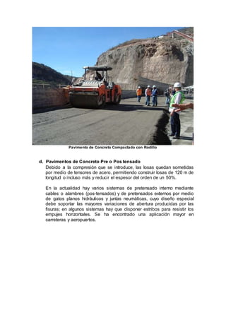 Pavimento de Concreto Compactado con Rodillo
d. Pavimentos de Concreto Pre o Pos tensado
Debido a la compresión que se introduce, las losas quedan sometidas
por medio de tensores de acero, permitiendo construir losas de 120 m de
longitud o incluso más y reducir el espesor del orden de un 50%.
En la actualidad hay varios sistemas de pretensado interno mediante
cables o alambres (pos-tensados) y de pretensados externos por medio
de gatos planos hidráulicos y juntas neumáticas, cuyo diseño especial
debe soportar las mayores variaciones de abertura producidas por las
fisuras; en algunos sistemas hay que disponer estribos para resistir los
empujes horizontales. Se ha encontrado una aplicación mayor en
carreteras y aeropuertos.
 