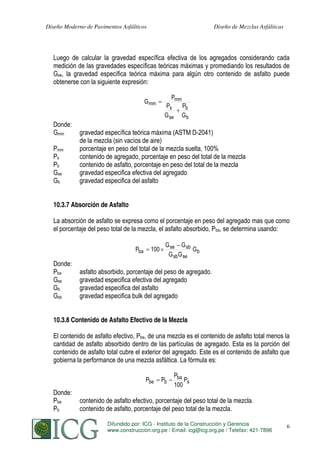Diseño Moderno de Pavimentos Asfálticos

Diseño de Mezclas Asfálticas

Luego de calcular la gravedad específica efectiva de los agregados considerando cada
medición de las gravedades específicas teóricas máximas y promediando los resultados de
Gse, la gravedad específica teórica máxima para algún otro contenido de asfalto puede
obtenerse con la siguiente expresión:
G mm

Donde:
Gmm
Pmm
Ps
Pb
Gse
Gb

Pmm
Ps
G se

Pb
Gb

gravedad específica teórica máxima (ASTM D-2041)
de la mezcla (sin vacíos de aire)
porcentaje en peso del total de la mezcla suelta, 100%
contenido de agregado, porcentaje en peso del total de la mezcla
contenido de asfalto, porcentaje en peso del total de la mezcla
gravedad especifica efectiva del agregado
gravedad especifica del asfalto

10.3.7 Absorción de Asfalto
La absorción de asfalto se expresa como el porcentaje en peso del agregado mas que como
el porcentaje del peso total de la mezcla, el asfalto absorbido, Pba, se determina usando:
Pba

Donde:
Pba
Gse
Gb
Gsb

100

G se G sb
Gb
G sb G se

asfalto absorbido, porcentaje del peso de agregado.
gravedad especifica efectiva del agregado
gravedad especifica del asfalto
gravedad especifica bulk del agregado

10.3.8 Contenido de Asfalto Efectivo de la Mezcla
El contenido de asfalto efectivo, Pbe, de una mezcla es el contenido de asfalto total menos la
cantidad de asfalto absorbido dentro de las partículas de agregado. Esta es la porción del
contenido de asfalto total cubre el exterior del agregado. Este es el contenido de asfalto que
gobierna la performance de una mezcla asfáltica. La fórmula es:
Pbe

Donde:
Pbe
Pb

Pb

Pba
Ps
100

contenido de asfalto efectivo, porcentaje del peso total de la mezcla.
contenido de asfalto, porcentaje del peso total de la mezcla.
Difundido por: ICG - Instituto de la Construcción y Gerencia
S. MINAYA & A. ORDOÑEZ
www.construccion.org.pe / Email: icg@icg.org.pe / Telefax: 421-7896

176

 