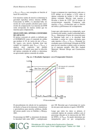 Diseño Moderno de Pavimentos

Anexo C

a Ninicial y Nmáximo son corregidas en función al
factor de corrección.
Con muestras sueltas de mezcla se determina la
gravedad específica teórica máxima (DTM).
Conociendo la DTM y la densidad bulk, los
niveles de vacíos pueden calcularse para varios
niveles de compactación. Las muestras de DTM
serán envejecidas de manera similar que las
muestras para compactación.
SELECCIÓN DEL OPTIMO CONTENIDO
DE ASFALTO
El óptimo contenido de asfalto es definido por
el SUPERPAVE como el contenido de asfalto
que produce el 4% de vacíos de aire a Ndiseño.
De seguro, esta mezcla diseñada tiene que
cumplir los requisitos para Ninicial y Nmáximo y
algunos
otros
requisitos
que pueden
especificarse. El primer paso para la selección
del óptimo contenido de asfalto es determinar
un aproximado óptimo contenido de asfalto.

Luego se preparan tres especimenes cada uno a
0.5% debajo, en el óptimo, y 0.5% sobre el
óptimo contenido de asfalto y 1.0% sobre el
óptimo estimado. Mezclar cada muestra y
llevarlas a horno de 135ºC por el tiempo de
envejecimiento requerido. Compactar cada
muestra a Ndiseño revoluciones que es función
del tráfico y performance de la temperatura.
Luego que cada muestra sea compactada, sacar
la muestra del molde y medir la densidad bulk a
Ndiseño . Determinar el factor de corrección para
la densidad bulk real y la densidad bulk
calculada y corrija los vacíos calculados para
cada muestra a Ninicial y Nmáximo. Promedie los
resultados para el porcentaje corregido de DTM
para las tres muestras y plotee como se muestra
en el siguiente ejemplo. (Hot Mix Asphalt
Materials, Mixture Design and Construction,
NCAT).

Fig. no. 4 Resultados Superpave con el Compactador Giratorio
% DTM

<98%
96%
4% vacios

Opt. Cont. Asf.=5.2%

Incremento de contenido
de asfalto

4.5% CA
5.0% CA
5.5% CA
6.0% CA

<89%

Nini=9 Ndiseño=128
10

Nmax=208
100
1000
Nº de revoluciones

El procedimiento de cálculo de los parámetros
de diseño se basan en la relaciones volumétricas
y gravimétricas para mezclas asfálticas, detalle
del mismo puede verse en Ordóñez y Minaya,
2001.
El porcentaje de DMT se determinó dividiendo
la densidad bulk entre DMT y multiplicando

por 100. Recordar que el porcentaje de vacíos
de aire para cada muestra es igual a 100-DTM.
Luego que todos los datos se ploteen, el
contenido óptimo de cemento asfáltico será el
porcentaje ubicado en la intersección del 96%
de DTM y el Ndiseño. Se puede determinar por
interpolación pero no por extrapolación.

Difundido por: ICG - Instituto de la Construcción y Gerencia
www.construccion.org.pe /ORDOÑEZ
S. MINAYA & A. Email: icg@icg.org.pe / Telefax: 421-7896

252

 