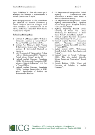 Diseño Moderno de Pavimentos
ligero. El SMA es 20 a 30% más costoso que el
Superpave sin embargo el mantenimiento es
mínimo y su duración es mayor.
Tanto el Superpave como el SMA, son métodos
que optimizan los recursos económicos y
tendrán campo de aplicación en el país en un
futuro inmediato. La implementación en los
EE.UU. no fue fácil y en el Perú deberá basarse
en un esfuerzo conjunto.
Referencias Bibliográficas
1. Ordóñez, A. y Minaya, S. (2001) “C.B.R. de
Subrasantes Arenosas y Limoarcillosas”.
Revista TECNIA. Vol. 11 No. 2. U.N.I.
2. Ordóñez, A. y Minaya, S. (2001) “Manual
de Laboratorio. Ensayos para Pavimentos”.
Volumen I. Universidad Nacional de
Ingeniería.
3. U.S. Department of Transportation. Federal
Highway Administration(2002). ”Superpave
Asphalt Mixture Design”. Version 8.0
4. National Asphalt Pavement Association
(2002). “Designing and Constructing SMA
Mixtures- State-of-the-Practice”. U.S. Dep.
of Transp. FHWA.
5. National Asphalt Pavement Association
(2001). “Moisture Susceptibility of HMA
Mixes”. Identification of Problem and
Recommended Solutions.

Anexo C
6. U.S. Department of Transportation. Federal
Highway
Administration(1998).
“Perfomance of Course-Graded Mixes at
WesTrack-Premature Rutting”.
7. U.S. Department of Transportation. Federal
Highway Administration(2001). ”Superpave
Mixture-design guide”. WesTrack Forensic
Team Consensus Report.
8. Highway Enginering Research Group,
University of Ulster, UK. (2000).
”Predicting the Performance of Stone
Mastic Asphalt”. Stone Mastic Asphalt”.
9. National Asphalt Pavement Association
(1992). “Experience with SMA in U.S.
10. National Asphalt Pavement Association
(1997).
“Superpave
Construction
Guidelines”. Special Report 180. U.S. Dep.
of Transp. FHWA.
11. Asphalt Institute (1999). “Performance
Graded Asphalt. Binder Specification and
Testing” .
12. National Center for Asphalt Technology
(1996). “Hot Mix Asphalt Materials,
Mixture Design and Construction”. Second
Edition.
13. Asphalt Institute (1999). “Cause and
Prevention of Stripping in Asphalt
Pavements”.

Difundido por: ICG - Instituto de la Construcción y Gerencia
www.construccion.org.pe ORDOÑEZ
S. MINAYA & A. / Email: icg@icg.org.pe / Telefax: 421-7896

257

 