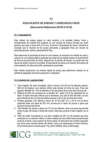 Diseño Moderno de Pavimentos

Anexo F

F3.1 FUNDAMENTO

Este método de ensayo asigna un valor empírico a la cantidad relativa, finura y
características del material fino presente en una muestra de ensayo formado por suelo
granular que pasa el tamiz Nº4 (4.75 mm). El término “Equivalente de Arena” transmite el
concepto que la mayoría de los suelos granulares y agregados finos son mezcla de
partículas gruesas, arenas y generalmente finos.
Para determinar el porcentaje de finos en una muestra, se incorpora una medida de suelo y
solución en una probeta plástica graduada que luego de ser agitada separa el recubrimiento
de finos de las partículas de arena; después de un período de tiempo, se pueden leer las
alturas de arcilla y arena en la probeta. El equivalente de arena es la relación de la altura de
arena respecto a la altura de arcilla, expresada en porcentaje.
Este método proporciona una manera rápida de campo para determinar cambios en la
calidad de agregados durante la producción o colocación.
F3.2 EQUIPOS DE LABORATORIO
1. Tubo irrigador. De acero inoxidable, cobre o bronce, de 6.35 mm de diámetro exterior,
508 mm de longitud, cuyo extremo inferior está cerrado en forma de cuña. Tiene dos
agujeros laterales de 1 mm de diámetro en los dos planos de la cuña cerca de la punta.
2. Sistema de Sifón. Se compone de un botellón de 1 galón (3.8 lt) de capacidad con un
tapón. El tapón tiene dos orificios que lo atraviesan, uno para el tubo del sifón y el otro
para entrada de aire. El conjunto deberá ubicarse a 90 cm por encima de la mesa.
3. Probeta graduada. Con diámetro interior de 31.75 0.381 mm y 431.8 mm de altura
graduada hasta una altura de 381 mm, provista de un tapón de caucho o goma que
ajuste en la boca del cilindro.
4. Tubo flexible. De caucho o goma con 4.7 mm de diámetro, tiene una pinza que permite
cortar el paso del líquido a través del mismo. Este tubo conecta el tubo irrigador con el
sifón.
5. Pisón de metal. Consistente en una barra metálica de 457 mm de longitud que tiene
enroscado en su extremo inferior un disco metálico de cara inferior plana perpendicular
al eje de la barra y cara superior de forma cónica. El disco lleva tres tornillos pequeños
que sirven para centrarlo dentro del cilindro. Lleva una sobrecarga en forma cilíndrica,
de tal manera que el conjunto pese 1 kg. (barra metálica, disco y sobrecarga).
Difundido por: ICG - Instituto de la Construcción y Gerencia
274
S. MINAYA & A. ORDOÑEZ
www.construccion.org.pe / Email: icg@icg.org.pe / Telefax: 421-7896

 