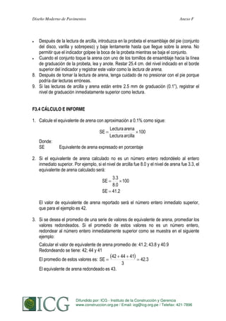 Diseño Moderno de Pavimentos

Anexo F

Después de la lectura de arcilla, introduzca en la probeta el ensamblaje del pie (conjunto
del disco, varilla y sobrepeso) y baje lentamente hasta que llegue sobre la arena. No
permitir que el indicador golpee la boca de la probeta mientras se baja el conjunto.
Cuando el conjunto toque la arena con uno de los tornillos de ensamblaje hacia la línea
de graduación de la probeta, lea y anote. Restar 25.4 cm. del nivel indicado en el borde
superior del indicador y registrar este valor como la lectura de arena.
8. Después de tomar la lectura de arena, tenga cuidado de no presionar con el pie porque
podría dar lecturas erróneas.
9. Si las lecturas de arcilla y arena están entre 2.5 mm de graduación (0.1”), registrar el
nivel de graduación inmediatamente superior como lectura.
F3.4 CÁLCULO E INFORME

1. Calcule el equivalente de arena con aproximación a 0.1% como sigue:
SE

Donde:
SE

Lectura arena
100
Lectura arcilla

Equivalente de arena expresado en porcentaje

2. Si el equivalente de arena calculado no es un número entero redondéelo al entero
inmediato superior. Por ejemplo, si el nivel de arcilla fue 8.0 y el nivel de arena fue 3.3, el
equivalente de arena calculado será:
3.3
100
8.0
SE 41.2
SE

El valor de equivalente de arena reportado será el número entero inmediato superior,
que para el ejemplo es 42.
3. Si se desea el promedio de una serie de valores de equivalente de arena, promediar los
valores redondeados. Si el promedio de estos valores no es un número entero,
redondear al número entero inmediatamente superior como se muestra en el siguiente
ejemplo:
Calcular el valor de equivalente de arena promedio de: 41.2; 43.8 y 40.9
Redondeando se tiene: 42; 44 y 41
42 44 41
El promedio de estos valores es: SE
42.3
3
El equivalente de arena redondeado es 43.

Difundido por: ICG - Instituto de la Construcción y Gerencia
279
S. MINAYA & A. ORDOÑEZ
www.construccion.org.pe / Email: icg@icg.org.pe / Telefax: 421-7896

 