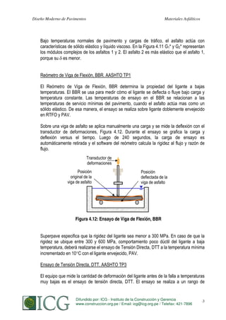 Diseño Moderno de Pavimentos

Materiales Asfálticos

Bajo temperaturas normales de pavimento y cargas de tráfico, el asfalto actúa con
características de sólido elástico y líquido viscoso. En la Figura 4.11 G1* y G2* representan
los módulos complejos de los asfaltos 1 y 2. El asfalto 2 es más elástico que el asfalto 1,
porque su es menor.
Reómetro de Viga de Flexión, BBR. AASHTO TP1
El Reómetro de Viga de Flexión, BBR determina la propiedad del ligante a bajas
temperaturas. El BBR se usa para medir cómo el ligante se deflecta o fluye bajo carga y
temperatura constante. Las temperaturas de ensayo en el BBR se relacionan a las
temperaturas de servicio mínimas del pavimento, cuando el asfalto actúa mas como un
sólido elástico. De esa manera, el ensayo se realiza sobre ligante doblemente envejecido
en RTFO y PAV.
Sobre una viga de asfalto se aplica manualmente una carga y se mide la deflexión con el
transductor de deformaciones, Figura 4.12. Durante el ensayo se grafica la carga y
deflexión versus el tiempo. Luego de 240 segundos, la carga de ensayo es
automáticamente retirada y el software del reómetro calcula la rigidez al flujo y razón de
flujo.
Transductor de
deformaciones
Posición
original de la
viga de asfalto

Posición
deflectada de la
viga de asfalto

Figura 4.12: Ensayo de Viga de Flexión, BBR
Superpave especifica que la rigidez del ligante sea menor a 300 MPa. En caso de que la
rigidez se ubique entre 300 y 600 MPa, comportamiento poco dúctil del ligante a baja
temperatura, deberá realizarse el ensayo de Tensión Directa, DTT a la temperatura mínima
incrementado en 10 C con el ligante envejecido, PAV.
Ensayo de Tensión Directa, DTT. AASHTO TP3
El equipo que mide la cantidad de deformación del ligante antes de la falla a temperaturas
muy bajas es el ensayo de tensión directa, DTT. El ensayo se realiza a un rango de

Difundido por: ICG - Instituto de la Construcción y Gerencia
S. MINAYA & A. ORDOÑEZ
www.construccion.org.pe / Email: icg@icg.org.pe / Telefax: 421-7896

63

 