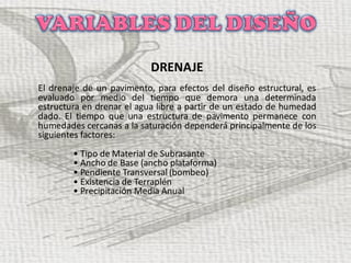 DRENAJE
El drenaje de un pavimento, para efectos del diseño estructural, es
evaluado por medio del tiempo que demora una determinada
estructura en drenar el agua libre a partir de un estado de humedad
dado. El tiempo que una estructura de pavimento permanece con
humedades cercanas a la saturación dependerá principalmente de los
siguientes factores:
• Tipo de Material de Subrasante
• Ancho de Base (ancho plataforma)
• Pendiente Transversal (bombeo)
• Existencia de Terraplén
• Precipitación Media Anual
 