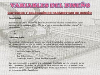 • Serviciabilidad
Los criterios de falla de los métodos de diseño mecanicistas utilizados no se relacionan con el
concepto de serviciabilidad ΔPSI o IRI, por lo cual se recomiendan definidos criterios* de
serviciabilidad.
– IRI
– ΔPSI
• Tránsito de Diseño
Se consideran sólo los vehículos pesados para estimar la cantidad de solicitaciones que afectarán
al camino durante su vida de servicio. Se utiliza para el diseño los Ejes Equivalentes
acumulados para el período de diseño y para su cálculo se requiere de la siguiente información:
• Período de diseño estructural
• TMDA
• Tasa de Crecimiento.
• Estratigrafía de carga (Tipo de vehículos pesados)
Con esta información se propone una metodología simplificada para la estimación de los
Ejes Equivalentes de diseño. La información debe ser lo más cercana a la realidad y no se
recomienda aplicar factores de seguridad propios debido a que el método resume la información
en cinco rangos de Ejes Equivalentes.
 