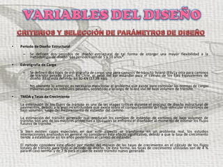 • Período de Diseño Estructural
– Se definen dos períodos de diseño estructural de tal forma de otorgar una mayor flexibilidad a la
metodología de diseño. Los períodos son de 5 y 10 años*.
• Estratigrafía de Carga
– Se definen dos tipos de estratigrafía de carga, una para caminos de tránsito liviano (Eliv) y otra para caminos
de tránsito pesado (Epes). En Chile, el peso del eje estándar para el cálculo de los Ejes Equivalentes de
diseño (EEq) está definido en 80 KN (17,98 kip).
No obstante lo anterior, es necesario mencionar el problema que existe para controlar las normas de cargas
máximas para los vehículos pesados, sobretodo a lo largo de la red vial de bajo volumen de tránsito.
• TMDA y Tasas de Crecimiento
La estimación de los flujos de tránsito es una de las etapas críticas durante el proceso de diseño estructural de
pavimentos, debido a la gran incertidumbre que existe sobre el comportamiento del flujo vehicular en caminos de
bajo volumen, luego del mejoramiento de estándar del camino.
La estimación del tránsito generado que producen los cambios de estándar de caminos de bajo volumen de
tránsito, son uno de los mayores problemas a los cuales se enfrenta el diseñador al momento de estimar los flujos
futuros de tránsito.
Si bien existen casos especiales en que este aspecto se transforma en un problema real, los estudios
internacionales analizados en general no consideran este efecto significativo, debido a que la tasa de crecimiento
tiende a estabilizarse en los años posteriores al cambio de estándar.
El método considera este efecto por medio del manejo de las tasas de crecimiento en el cálculo de los flujos
totales de tránsito para todo el período de diseño. De esta forma, las tasas de crecimiento utilizadas son de 4 %
para el caso normal y de 7 % para el caso de existir tránsito nuevo generado.
 