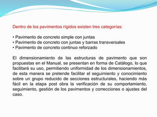 Dentro de los pavimentos rígidos existen tres categorías:
• Pavimento de concreto simple con juntas
• Pavimento de concreto con juntas y barras transversales
• Pavimento de concreto continuo reforzado
El dimensionamiento de las estructuras de pavimento que son
propuestas en el Manual, se presentan en forma de Catálogo, lo que
facilitará su uso, permitiendo uniformidad de los dimensionamientos,
de esta manera se pretende facilitar el seguimiento y conocimiento
sobre un grupo reducido de secciones estructurales, haciendo más
fácil en la etapa post obra la verificación de su comportamiento,
seguimiento, gestión de los pavimentos y correcciones o ajustes del
caso.
 