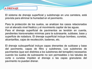 6 DRENAJE
El sistema de drenaje superficial y subdrenaje en una carretera, está
prevista para eliminar la humedad en el pavimento.
Para la protección de los suelos, se analizan los casos relacionados
con el elevado nivel freático y el movimiento capilar de las aguas.
Para el drenaje superficial de pavimentos se tendrán en cuenta,
pendientes transversales mínimas para la subrasante, subbase, base y
superficie de rodadura. El drenaje superficial incluye bombeo, cunetas,
alcantarillas, cajas de recolección, badenes, etc.
El drenaje subsuperficial incluye capas drenantes de subbase y base
del pavimento, capas de filtro y subdrenes. Los subdrenes de
pavimentos (que son distintos a los subdrenes del terraplén) necesarios
cuando los suelos de subrasante no son permeables o los taludes de
corte o cunetas impiden el drenaje o las capas granulares del
pavimento no puedan drenar.
 