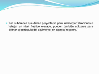  Los subdrenes que deben proyectarse para interceptar filtraciones o
rebajar un nivel freático elevado, pueden también utilizarse para
drenar la estructura del pavimento, en caso se requiera.
 