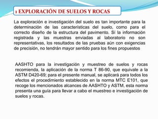 La exploración e investigación del suelo es tan importante para la
determinación de las características del suelo, como para el
correcto diseño de la estructura del pavimento. Sí la información
registrada y las muestras enviadas al laboratorio no son
representativas, los resultados de las pruebas aún con exigencias
de precisión, no tendrán mayor sentido para los fines propuestos
1 EXPLORACIÓN DE SUELOS Y ROCAS
AASHTO para la investigación y muestreo de suelos y rocas
recomienda, la aplicación de la norma T 86-90, que equivale a la
ASTM D420-69; para el presente manual, se aplicará para todos los
efectos el procedimiento establecido en la norma MTC E101, que
recoge los mencionados alcances de AASHTO y ASTM, esta norma
presenta una guía para llevar a cabo el muestreo e investigación de
suelos y rocas.
 