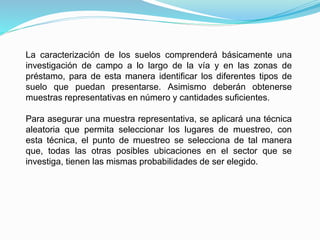 La caracterización de los suelos comprenderá básicamente una
investigación de campo a lo largo de la vía y en las zonas de
préstamo, para de esta manera identificar los diferentes tipos de
suelo que puedan presentarse. Asimismo deberán obtenerse
muestras representativas en número y cantidades suficientes.
Para asegurar una muestra representativa, se aplicará una técnica
aleatoria que permita seleccionar los lugares de muestreo, con
esta técnica, el punto de muestreo se selecciona de tal manera
que, todas las otras posibles ubicaciones en el sector que se
investiga, tienen las mismas probabilidades de ser elegido.
 
