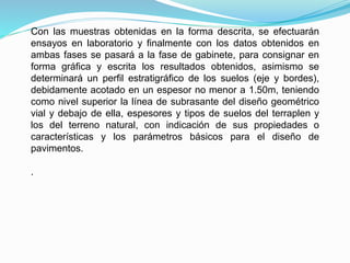 Con las muestras obtenidas en la forma descrita, se efectuarán
ensayos en laboratorio y finalmente con los datos obtenidos en
ambas fases se pasará a la fase de gabinete, para consignar en
forma gráfica y escrita los resultados obtenidos, asimismo se
determinará un perfil estratigráfico de los suelos (eje y bordes),
debidamente acotado en un espesor no menor a 1.50m, teniendo
como nivel superior la línea de subrasante del diseño geométrico
vial y debajo de ella, espesores y tipos de suelos del terraplen y
los del terreno natural, con indicación de sus propiedades o
características y los parámetros básicos para el diseño de
pavimentos.
.
 