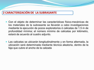  Con el objeto de determinar las características físico-mecánicas de
los materiales de la subrasante se llevarán a cabo investigaciones
mediante la ejecución de pozos exploratorios ó calicatas de 1.5 m de
profundidad mínima; el número mínimo de calicatas por kilómetro,
estará de acuerdo al cuadro adjunto.
 Las calicatas se ubicarán longitudinalmente y en forma alternada, la
ubicación será determinada mediante técnica aleatoria, dentro de la
faja que cubre el ancho de la calzada
2 CARACTERIZACIÓN DE LA SUBRASANTE
 