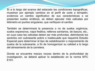 Sí a lo largo del avance del estacado las condiciones topográficas,
muestran por ejemplo cambios en el perfil de corte a terraplén;
evidencia un cambio significativo de sus características o se
presentan suelos erráticos, se deben ejecutar más calicatas por
kilómetro en puntos singulares, que verifiquen el cambio
También se determinará la presencia o no de suelos orgánicos,
suelos expansivos, napa freática, rellenos sanitarios, de basura, etc.,
en cuyo caso las calicatas deben ser más profundas, delimitando los
sectores con subrasante pobre o inadecuada que requerirá Estudio
Especial para determinar el tipo de estabilización o mejoramiento de
suelos de la subrasante, a fin de homogenizar su calidad a lo largo
del alineamiento de la carretera.
Donde se encuentre macizo rocoso dentro de la profundidad de
investigación, se deberá aplicar lo establecido en la norma MTC
E101.
 