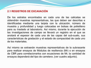 2.1 REGISTROS DE EXCAVACIÓN
De los estratos encontrados en cada una de las calicatas se
obtendrán muestras representativas, las que deben ser descritas e
identificadas mediante una tarjeta con la ubicación, número de
muestra y profundidad y luego colocadas en bolsas de polietileno
para su traslado al laboratorio. Así mismo, durante la ejecución de
las investigaciones de campo se llevará un registro en el que se
anotará el espesor de cada una de las capas del sub-suelo, sus
características de gradación y el estado de compacidad de cada uno
de los materiales.
Así mismo se extraerán muestras representativas de la subrasante
para realizar ensayos de Módulos de resiliencia (Mr) o en ensayos
de CBR para correlacionarlos con ecuaciones de Mr, la cantidad de
ensayos dependerá del tipo de carretera .(ver cuadro adjunto).
 