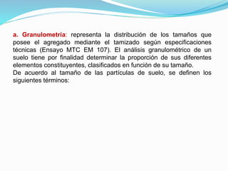 a. Granulometría: representa la distribución de los tamaños que
posee el agregado mediante el tamizado según especificaciones
técnicas (Ensayo MTC EM 107). El análisis granulométrico de un
suelo tiene por finalidad determinar la proporción de sus diferentes
elementos constituyentes, clasificados en función de su tamaño.
De acuerdo al tamaño de las partículas de suelo, se definen los
siguientes términos:
 