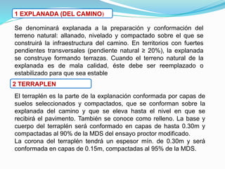 1 EXPLANADA (DEL CAMINO)
Se denominará explanada a la preparación y conformación del
terreno natural: allanado, nivelado y compactado sobre el que se
construirá la infraestructura del camino. En territorios con fuertes
pendientes transversales (pendiente natural ≥ 20%), la explanada
se construye formando terrazas. Cuando el terreno natural de la
explanada es de mala calidad, éste debe ser reemplazado o
estabilizado para que sea estable
2 TERRAPLEN
El terraplén es la parte de la explanación conformada por capas de
suelos seleccionados y compactados, que se conforman sobre la
explanada del camino y que se eleva hasta el nivel en que se
recibirá el pavimento. También se conoce como relleno. La base y
cuerpo del terraplén será conformado en capas de hasta 0.30m y
compactadas al 90% de la MDS del ensayo proctor modificado.
La corona del terraplén tendrá un espesor mín. de 0.30m y será
conformada en capas de 0.15m, compactadas al 95% de la MDS.
 