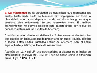 b. La Plasticidad es la propiedad de estabilidad que representa los
suelos hasta cierto límite de humedad sin disgregarse, por tanto la
plasticidad de un suelo depende, no de los elementos gruesos que
contiene, sino únicamente de sus elementos finos. El análisis
granulométrico no permite apreciar esta característica, por lo que es
necesario determinar los Límites de Atterberg.
A través de este método, se definen los límites correspondientes a los
tres estados en los cuales puede presentarse un suelo: líquido, plástico
o sólido. Estos límites, llamados límites de Atterberg, son: el límite
líquido, límite plástico y el límite de contracción.
Además del LL y del LP, una característica a obtener es el Índice de
plasticidad IP (ensayo MTC EM 111) que se define como la diferencia
entre LL y LP: IP = LL – LP
 