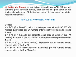 d. Índice de Grupo: es un índice normado por AASHTO de uso
corriente para clasificar suelos, está basado en gran parte en los
límites de Atterberg. El índice de grupo de un suelo se define
mediante la formula:
IG = 0.2 (a) + 0.005 (ac) + 0.01(bd)
Donde:
a = F-35 (F = Fracción del porcentaje que pasa el tamiz Nº 200 -74
micras). Expresado por un número entero positivo comprendido entre
1 y 40.
b = F-15 (F = Fracción del porcentaje que pasa el tamiz Nº 200 -74
micras). Expresado por un número entero positivo comprendido entre
1 y 40.
c = LL – 40 (LL = límite líquido). Expresado por un número entero
comprendido entre 0 y 20.
d = IP-10 (IP = índice plástico). Expresado por un número entero
comprendido entre 0 y 20 o más.
 