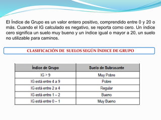 El Índice de Grupo es un valor entero positivo, comprendido entre 0 y 20 o
más. Cuando el IG calculado es negativo, se reporta como cero. Un índice
cero significa un suelo muy bueno y un índice igual o mayor a 20, un suelo
no utilizable para caminos.
CLASIFICACIÓN DE SUELOS SEGÚN ÍNDICE DE GRUPO
 