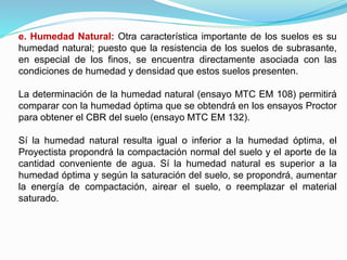 e. Humedad Natural: Otra característica importante de los suelos es su
humedad natural; puesto que la resistencia de los suelos de subrasante,
en especial de los finos, se encuentra directamente asociada con las
condiciones de humedad y densidad que estos suelos presenten.
La determinación de la humedad natural (ensayo MTC EM 108) permitirá
comparar con la humedad óptima que se obtendrá en los ensayos Proctor
para obtener el CBR del suelo (ensayo MTC EM 132).
Sí la humedad natural resulta igual o inferior a la humedad óptima, el
Proyectista propondrá la compactación normal del suelo y el aporte de la
cantidad conveniente de agua. Sí la humedad natural es superior a la
humedad óptima y según la saturación del suelo, se propondrá, aumentar
la energía de compactación, airear el suelo, o reemplazar el material
saturado.
 