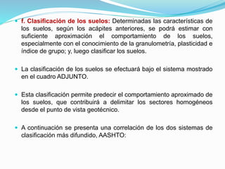  f. Clasificación de los suelos: Determinadas las características de
los suelos, según los acápites anteriores, se podrá estimar con
suficiente aproximación el comportamiento de los suelos,
especialmente con el conocimiento de la granulometría, plasticidad e
índice de grupo; y, luego clasificar los suelos.
 La clasificación de los suelos se efectuará bajo el sistema mostrado
en el cuadro ADJUNTO.
 Esta clasificación permite predecir el comportamiento aproximado de
los suelos, que contribuirá a delimitar los sectores homogéneos
desde el punto de vista geotécnico.
 A continuación se presenta una correlación de los dos sistemas de
clasificación más difundido, AASHTO:
 
