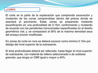 3 CORTE
El corte es la parte de la explanación que comprende excavación y
nivelación de las zonas comprendidas dentro del prisma donde se
asentará el pavimento. Estas zonas se prepararán mediante
escarificación en una profundidad de 0.15m, conformando y nivelando
de acuerdo con las pendientes transversales especificadas en el diseño
geométrico vial; y, se compactará al 95% de la máxima densidad seca
del ensayo proctor modificado.
En zonas de corte en roca se deberá excavar como mínimo 0.15m por
debajo del nivel superior de la subrasante.
El área profundizada deberá ser rellenada, hasta llegar al nivel superior
de subrasante, con material de relleno seleccionado o de subbase
granular, que tenga un CBR igual o mayor a 40%.
 