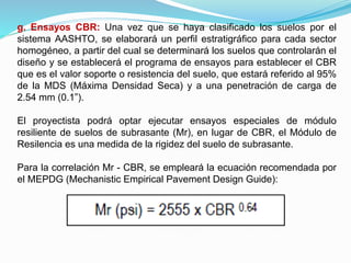 g. Ensayos CBR: Una vez que se haya clasificado los suelos por el
sistema AASHTO, se elaborará un perfil estratigráfico para cada sector
homogéneo, a partir del cual se determinará los suelos que controlarán el
diseño y se establecerá el programa de ensayos para establecer el CBR
que es el valor soporte o resistencia del suelo, que estará referido al 95%
de la MDS (Máxima Densidad Seca) y a una penetración de carga de
2.54 mm (0.1”).
El proyectista podrá optar ejecutar ensayos especiales de módulo
resiliente de suelos de subrasante (Mr), en lugar de CBR, el Módulo de
Resilencia es una medida de la rigidez del suelo de subrasante.
Para la correlación Mr - CBR, se empleará la ecuación recomendada por
el MEPDG (Mechanistic Empirical Pavement Design Guide):
 