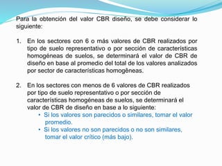 Para la obtención del valor CBR diseño, se debe considerar lo
siguiente:
1. En los sectores con 6 o más valores de CBR realizados por
tipo de suelo representativo o por sección de características
homogéneas de suelos, se determinará el valor de CBR de
diseño en base al promedio del total de los valores analizados
por sector de características homogêneas.
2. En los sectores con menos de 6 valores de CBR realizados
por tipo de suelo representativo o por sección de
características homogéneas de suelos, se determinará el
valor de CBR de diseño en base a lo siguiente:
• Si los valores son parecidos o similares, tomar el valor
promedio.
• Si los valores no son parecidos o no son similares,
tomar el valor crítico (más bajo).
 