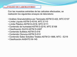 2.4 ENSAYO DE LABORATORIO
Con las muestras extraídas de las calicatas efectuadas, se
realizarán los siguientes ensayos de laboratorio:
• Análisis Granulométrico por Tamizado ASTM D-422, MTC E107
• Límite Líquido ASTM D-4318, MTC E110
• Límite Plástico ASTM D-4318, MTC E111
• Contenido de humedad ASTM D-2216, MTC E108
• Clasificación SUCS ASTM D-2487
• Contenido Sulfatos ASTM D-516
• Contenido Cloruros ASTM D-512
• Contenido Sales Solubles Totales ASTM D-1888, MTC - E219
• Clasificación AASHTO M-145
 