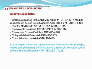 4.4 ENSAYO DE LABORATORIO
Ensayos Especiales
• California Bearing Ratio ASTM D-1883, MTC – E132, ó Módulo
resiliente de suelos de subrasante AASHTO T 274, MTC – E128
• Proctor Modificado ASTM D-1557, MTC – E115
• Equivalente de Arena ASTM D-2419, MTC-E114
• Ensayo de Expansión Libre ASTM D-4546
• Colapsabilidad Potencial ASTM D-5333
• Consolidación Uniaxial ASTM D-2435
Los ensayos deben ser ejecutados en laboratorios de prestigio,
cuyos procedimientos administrativos y técnicos, cumplan con la
Norma Técnica Peruana NTP - ISO/IEC 17025.
 