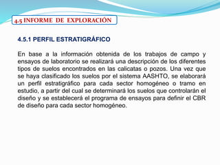 4.5 INFORME DE EXPLORACIÓN
4.5.1 PERFIL ESTRATIGRÁFICO
En base a la información obtenida de los trabajos de campo y
ensayos de laboratorio se realizará una descripción de los diferentes
tipos de suelos encontrados en las calicatas o pozos. Una vez que
se haya clasificado los suelos por el sistema AASHTO, se elaborará
un perfil estratigráfico para cada sector homogéneo o tramo en
estudio, a partir del cual se determinará los suelos que controlarán el
diseño y se establecerá el programa de ensayos para definir el CBR
de diseño para cada sector homogéneo.
 