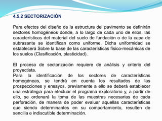 4.5.2 SECTORIZACIÓN
Para efectos del diseño de la estructura del pavimento se definirán
sectores homogéneos donde, a lo largo de cada uno de ellos, las
características del material del suelo de fundación o de la capa de
subrasante se identifican como uniforme. Dicha uniformidad se
establecerá Sobre la base de las características físico-mecánicas de
los suelos (Clasificación, plasticidad).
El proceso de sectorización requiere de análisis y criterio del
proyectista.
Para la identificación de los sectores de características
homogéneas, se tendrá en cuenta los resultados de las
prospecciones y ensayos, previamente a ello se deberá establecer
una estrategia para efectuar el programa exploratorio y, a partir de
ello, se ordenará la toma de las muestras necesarias de cada
perforación, de manera de poder evaluar aquellas características
que siendo determinantes en su comportamiento, resulten de
sencilla e indiscutible determinación.
 