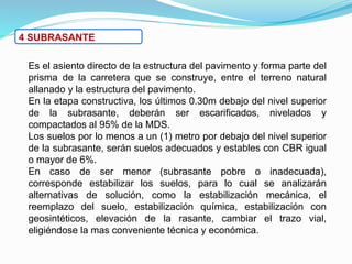 4 SUBRASANTE
Es el asiento directo de la estructura del pavimento y forma parte del
prisma de la carretera que se construye, entre el terreno natural
allanado y la estructura del pavimento.
En la etapa constructiva, los últimos 0.30m debajo del nivel superior
de la subrasante, deberán ser escarificados, nivelados y
compactados al 95% de la MDS.
Los suelos por lo menos a un (1) metro por debajo del nivel superior
de la subrasante, serán suelos adecuados y estables con CBR igual
o mayor de 6%.
En caso de ser menor (subrasante pobre o inadecuada),
corresponde estabilizar los suelos, para lo cual se analizarán
alternativas de solución, como la estabilización mecánica, el
reemplazo del suelo, estabilización química, estabilización con
geosintéticos, elevación de la rasante, cambiar el trazo vial,
eligiéndose la mas conveniente técnica y económica.
 