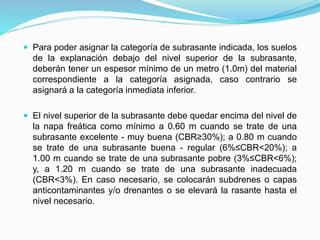  Para poder asignar la categoría de subrasante indicada, los suelos
de la explanación debajo del nivel superior de la subrasante,
deberán tener un espesor mínimo de un metro (1.0m) del material
correspondiente a la categoría asignada, caso contrario se
asignará a la categoría inmediata inferior.
 El nivel superior de la subrasante debe quedar encima del nivel de
la napa freática como mínimo a 0.60 m cuando se trate de una
subrasante excelente - muy buena (CBR≥30%); a 0.80 m cuando
se trate de una subrasante buena - regular (6%≤CBR<20%); a
1.00 m cuando se trate de una subrasante pobre (3%≤CBR<6%);
y, a 1.20 m cuando se trate de una subrasante inadecuada
(CBR<3%). En caso necesario, se colocarán subdrenes o capas
anticontaminantes y/o drenantes o se elevará la rasante hasta el
nivel necesario.
 