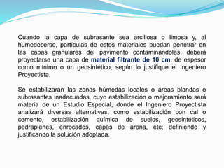 Cuando la capa de subrasante sea arcillosa o limosa y, al
humedecerse, partículas de estos materiales puedan penetrar en
las capas granulares del pavimento contaminándolas, deberá
proyectarse una capa de material filtrante de 10 cm. de espesor
como mínimo o un geosintético, según lo justifique el Ingeniero
Proyectista.
Se estabilizarán las zonas húmedas locales o áreas blandas o
subrasantes inadecuadas, cuyo estabilización o mejoramiento será
materia de un Estudio Especial, donde el Ingeniero Proyectista
analizará diversas alternativas, como estabilización con cal o
cemento, estabilización química de suelos, geosintéticos,
pedraplenes, enrocados, capas de arena, etc; definiendo y
justificando la solución adoptada.
 