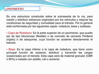 5 PAVIMENTO
Es una estructura construida sobre la subrasante de la vía, para
resistir y distribuir esfuerzos originados por los vehículos y mejorar las
condiciones de seguridad y comodidad para el tránsito. Por lo general
está conformada por las siguientes capas: rodadura, base y subbase.
• Capa de Rodadura: Es la parte superior de un pavimento, que puede
ser de tipo bituminoso (flexible) o de concreto de cemento Portland
(rígido) o de adoquines, cuya función es sostener directamente el
tránsito.
• Base: Es la capa inferior a la capa de rodadura, que tiene como
principal función de sostener, distribuir y transmitir las cargas
ocasionadas por el tránsito. Esta capa será de material granular (CBR
≥ 80%) o tratada con asfalto, cal o cemento.
 
