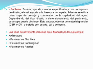  • Subbase: Es una capa de material especificado y con un espesor
de diseño, el cual soporta a la base y a la carpeta. Además se utiliza
como capa de drenaje y controlador de la capilaridad del agua.
Dependiendo del tipo, diseño y dimensionamiento del pavimento,
esta capa puede obviarse. Esta capa puede ser de material granular
(CBR ≥40%) o tratada con asfalto, cal o cemento.
 Los tipos de pavimento incluidos en el Manual son los siguientes:
 • Afirmados
 • Pavimentos Flexibles
 • Pavimentos Semirrígidos
 • Pavimentos Rígidos
 