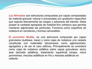 Los Afirmados son estructuras compuestas por capas compactadas
de material granular natural ó procesadas con gradación específica
que soporta directamente las cargas y esfuerzos del tránsito. Debe
poseer la cantidad apropiada de material fino cohesivo que permita
mantener aglutinadas las partículas. Funciona como superficie de
rodadura en carreteras y trochas carrozables.
El pavimento flexible, es una estructura compuesta por capas
granulares (subbase, base) y como capa de rodadura una carpeta
constituida con materiales bituminosos como aglomerantes,
agregados y de ser el caso aditivos. Principalmente se considera
como capa de rodadura asfáltica sobre capas granulares: slurry
seal (lechada asfáltica), tratamiento superficial bicapa, micro
pavimentos, mezclas asfálticas en frío y mezclas asfálticas en
caliente.
 