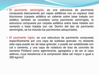  El pavimento semirrígido, es una estructura de pavimento
compuesta básicamente por capas asfálticas con un espesor total
bituminoso (carpeta asfáltica en caliente sobre base tratada con
asfalto); también se considera como pavimento semirrígido, la
estructura compuesta por carpeta asfáltica sobre base tratada con
cemento o base tratada con cal. Dentro del tipo de pavimento
semirrígido, se ha incluido los pavimentos adoquinados.
 El pavimento rígido, es una estructura de pavimento compuesta
específicamente por una capa de subbase granular, no obstante
esta capa puede ser de base granular, o puede ser estabilizada con
cal o cemento, y una capa de rodadura de losa de concreto de
cemento Pórtland como aglomerante, agregados y de ser el caso
aditivos, cuya resistencia a la compresión debe ser mayor o igual a
280 kg/cm2.
 