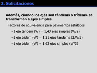 2. Solicitaciones Además, cuando los ejes son tándems o trídems, se transforman a ejes simples. Factores de equivalencia para pavimentos asfálticos 1 eje tándem (W) = 1,43 ejes simples (W/2) 1 eje trídem (W) = 1,21 ejes tándems (2.W/3) 1 eje trídem (W) = 1,63 ejes simples (W/3) 