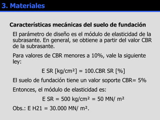 3. Materiales Características  mecánicas  del suelo de fundación El parámetro de diseño es el módulo de elasticidad de la subrasante. En general, se obtiene a partir del valor CBR de la subrasante. Para valores de CBR menores a 10%, vale la siguiente ley: E SR [kg/cm²] = 100.CBR SR [%] El suelo de fundación tiene un valor soporte CBR= 5% Entonces, el módulo de elasticidad es: E SR = 500 kg/cm² = 50 MN/ m² Obs.: E H21 = 30.000 MN/ m². 