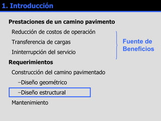 Prestaciones de un camino pavimento Reducción de costos de operación Transferencia de cargas Ininterrupción del servicio Requerimientos Construcción del camino pavimentado Diseño geométrico Diseño estructural Mantenimiento 1. Introducción Fuente de Beneficios 